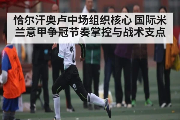 恰尔汗奥卢中场组织核心 国际米兰意甲争冠节奏掌控与战术支点