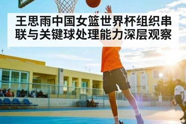 王思雨中国女篮世界杯组织串联与关键球处理能力深层观察