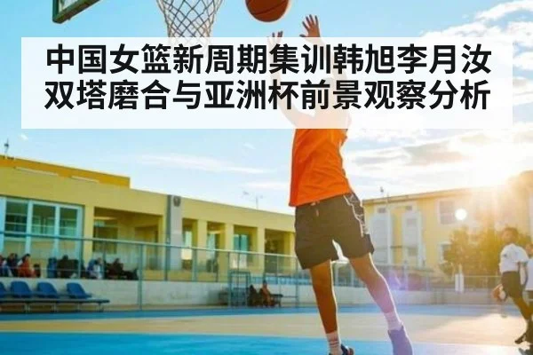 中国女篮新周期集训韩旭李月汝双塔磨合与亚洲杯前景观察分析